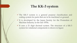 The KK-3 system
 The KK-3 system is a general purpose classification and
coding system for parts that are to be machined or ground.
 It is developed by the Japan Society for the Promotion of
Machine Industry in the late 1970s.
 It uses a 21 digit decimal system. The structure of a KK-3
system for rotational components is shown in figure
 