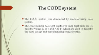 The CODE system
 The CODE system was developed by manufacturing data
system.
 The code number has eight digits. For each digit there are 16
possible values (0 to 9 and A to F) which are used to describe
the parts design and manufacturing characteristics.
 