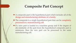  A composite part is the hypothetical part which includes all of the
design and manufacturing attributes of a family.
 The composite is a single hypothetical part that can be completely
processed in a manufacturing cell.
 If a new part is loaded in a machine group and if the degree of
dis-similarity of the part from the hypothetical composite part is
minimum, then the new part can be processed in the same
manufacturing cell.
Composite Part Concept
 