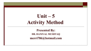 Unit – 5
Activity Method
Presented By:
DR. DANIYAL MUSHTAQ
merri786@hotmail.com
 