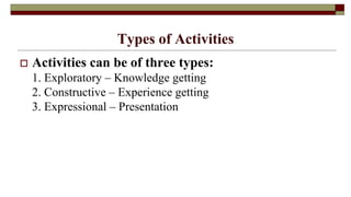 Types of Activities
 Activities can be of three types:
1. Exploratory – Knowledge getting
2. Constructive – Experience getting
3. Expressional – Presentation
 