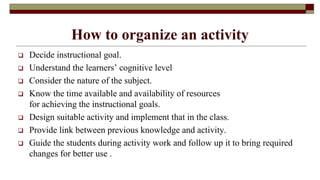 How to organize an activity
 Decide instructional goal.
 Understand the learners’ cognitive level
 Consider the nature of the subject.
 Know the time available and availability of resources
for achieving the instructional goals.
 Design suitable activity and implement that in the class.
 Provide link between previous knowledge and activity.
 Guide the students during activity work and follow up it to bring required
changes for better use .
 