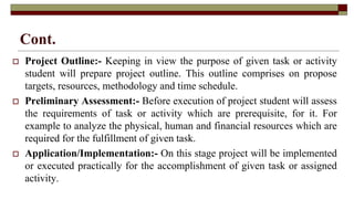Cont.
 Project Outline:- Keeping in view the purpose of given task or activity
student will prepare project outline. This outline comprises on propose
targets, resources, methodology and time schedule.
 Preliminary Assessment:- Before execution of project student will assess
the requirements of task or activity which are prerequisite, for it. For
example to analyze the physical, human and financial resources which are
required for the fulfillment of given task.
 Application/Implementation:- On this stage project will be implemented
or executed practically for the accomplishment of given task or assigned
activity.
 
