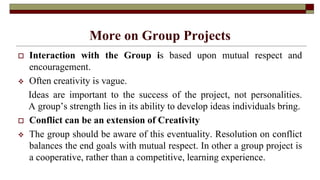 More on Group Projects
 Interaction with the Group is based upon mutual respect and
encouragement.
 Often creativity is vague.
Ideas are important to the success of the project, not personalities.
A group’s strength lies in its ability to develop ideas individuals bring.
 Conflict can be an extension of Creativity
 The group should be aware of this eventuality. Resolution on conflict
balances the end goals with mutual respect. In other a group project is
a cooperative, rather than a competitive, learning experience.
 