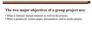 The two major objectives of a group project are:
• What is learned: factual material as well as the process
• What is produced: written paper, presentation, and/or media project
 