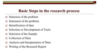 Basic Steps in the research process
 Selection of the problem
 Statement of the problem
 Identification of data
 Selection or Development of Tools
 Selection of the Sample
 Collection of Data
 Analysis and Interpretation of Data
 Writing of the Research Report
 