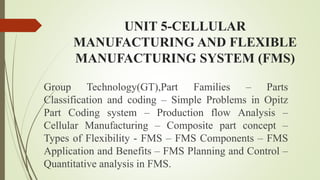 UNIT 5-CELLULAR
MANUFACTURING AND FLEXIBLE
MANUFACTURING SYSTEM (FMS)
Group Technology(GT),Part Families – Parts
Classification and coding – Simple Problems in Opitz
Part Coding system – Production flow Analysis –
Cellular Manufacturing – Composite part concept –
Types of Flexibility - FMS – FMS Components – FMS
Application and Benefits – FMS Planning and Control –
Quantitative analysis in FMS.
 