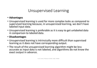 Unsupervised Learning
• Advantages
• Unsupervised learning is used for more complex tasks as compared to
supervised learning because, in unsupervised learning, we don't have
labeled input data.
• Unsupervised learning is preferable as it is easy to get unlabeled data
in comparison to labeled data.
• Disadvantages
• Unsupervised learning is intrinsically more difficult than supervised
learning as it does not have corresponding output.
• The result of the unsupervised learning algorithm might be less
accurate as input data is not labeled, and algorithms do not know the
exact output in advance.
Dr. M. Arthi, Professor & HOD, CSM, SITAMS
 
