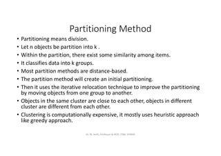 Partitioning Method
• Partitioning means division.
• Let n objects be partition into k .
• Within the partition, there exist some similarity among items.
• It classifies data into k groups.
• Most partition methods are distance-based.
• The partition method will create an initial partitioning.
• Then it uses the iterative relocation technique to improve the partitioning
by moving objects from one group to another.
• Objects in the same cluster are close to each other, objects in different
cluster are different from each other.
• Clustering is computationally expensive, it mostly uses heuristic approach
like greedy approach.
Dr. M. Arthi, Professor & HOD, CSM, SITAMS
 