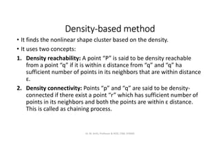 Density-based method
• It finds the nonlinear shape cluster based on the density.
• It uses two concepts:
1. Density reachability: A point “P” is said to be density reachable
from a point “q” if it is within ɛ distance from “q” and “q” ha
sufficient number of points in its neighbors that are within distance
ɛ.
2. Density connectivity: Points “p” and “q” are said to be density-
connected if there exist a point “r” which has sufficient number of
points in its neighbors and both the points are within ɛ distance.
This is called as chaining process.
Dr. M. Arthi, Professor & HOD, CSM, SITAMS
 