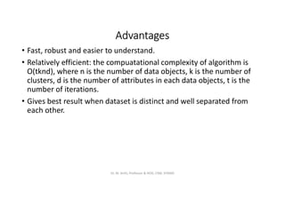 Advantages
• Fast, robust and easier to understand.
• Relatively efficient: the compuatational complexity of algorithm is
O(tknd), where n is the number of data objects, k is the number of
clusters, d is the number of attributes in each data objects, t is the
number of iterations.
• Gives best result when dataset is distinct and well separated from
each other.
Dr. M. Arthi, Professor & HOD, CSM, SITAMS
 