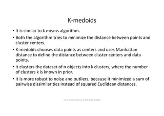 K-medoids
• It is similar to k means algorithm.
• Both the algorithm tries to minimize the distance between points and
cluster centers.
• K-medoids chooses data points as centers and uses Manhattan
distance to define the distance between cluster centers and data
points.
• It clusters the dataset of n objects into k clusters, where the number
of clusters k is known in prior.
• It is more robust to noise and outliers, because it minimized a sum of
pairwise dissimilarities instead of squared Euclidean distances.
Dr. M. Arthi, Professor & HOD, CSM, SITAMS
 
