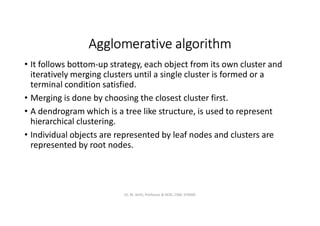Agglomerative algorithm
• It follows bottom-up strategy, each object from its own cluster and
iteratively merging clusters until a single cluster is formed or a
terminal condition satisfied.
• Merging is done by choosing the closest cluster first.
• A dendrogram which is a tree like structure, is used to represent
hierarchical clustering.
• Individual objects are represented by leaf nodes and clusters are
represented by root nodes.
Dr. M. Arthi, Professor & HOD, CSM, SITAMS
 