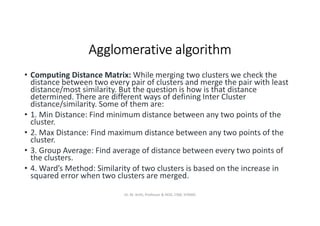 Agglomerative algorithm
• Computing Distance Matrix: While merging two clusters we check the
distance between two every pair of clusters and merge the pair with least
distance/most similarity. But the question is how is that distance
determined. There are different ways of defining Inter Cluster
distance/similarity. Some of them are:
• 1. Min Distance: Find minimum distance between any two points of the
cluster.
• 2. Max Distance: Find maximum distance between any two points of the
cluster.
• 3. Group Average: Find average of distance between every two points of
the clusters.
• 4. Ward’s Method: Similarity of two clusters is based on the increase in
squared error when two clusters are merged.
Dr. M. Arthi, Professor & HOD, CSM, SITAMS
 