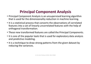 Principal Component Analysis
• Principal Component Analysis is an unsupervised learning algorithm
that is used for the dimensionality reduction in machine learning.
• It is a statistical process that converts the observations of correlated
features into a set of linearly uncorrelated features with the help of
orthogonal transformation.
• These new transformed features are called the Principal Components.
• It is one of the popular tools that is used for exploratory data analysis
and predictive modeling.
• It is a technique to draw strong patterns from the given dataset by
reducing the variances.
Dr. M. Arthi, Professor & HOD, CSM, SITAMS
 