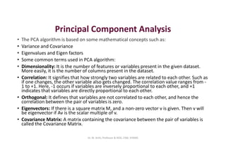 Principal Component Analysis
• The PCA algorithm is based on some mathematical concepts such as:
• Variance and Covariance
• Eigenvalues and Eigen factors
• Some common terms used in PCA algorithm:
• Dimensionality: It is the number of features or variables present in the given dataset.
More easily, it is the number of columns present in the dataset.
• Correlation: It signifies that how strongly two variables are related to each other. Such as
if one changes, the other variable also gets changed. The correlation value ranges from -
1 to +1. Here, -1 occurs if variables are inversely proportional to each other, and +1
indicates that variables are directly proportional to each other.
• Orthogonal: It defines that variables are not correlated to each other, and hence the
correlation between the pair of variables is zero.
• Eigenvectors: If there is a square matrix M, and a non-zero vector v is given. Then v will
be eigenvector if Av is the scalar multiple of v.
• Covariance Matrix: A matrix containing the covariance between the pair of variables is
called the Covariance Matrix.
Dr. M. Arthi, Professor & HOD, CSM, SITAMS
 