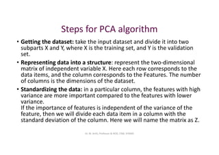 Steps for PCA algorithm
• Getting the dataset: take the input dataset and divide it into two
subparts X and Y, where X is the training set, and Y is the validation
set.
• Representing data into a structure: represent the two-dimensional
matrix of independent variable X. Here each row corresponds to the
data items, and the column corresponds to the Features. The number
of columns is the dimensions of the dataset.
• Standardizing the data: in a particular column, the features with high
variance are more important compared to the features with lower
variance.
If the importance of features is independent of the variance of the
feature, then we will divide each data item in a column with the
standard deviation of the column. Here we will name the matrix as Z.
Dr. M. Arthi, Professor & HOD, CSM, SITAMS
 