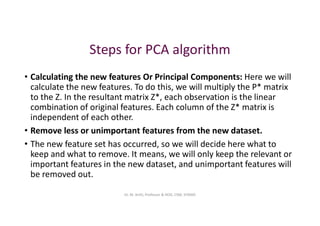 Steps for PCA algorithm
• Calculating the new features Or Principal Components: Here we will
calculate the new features. To do this, we will multiply the P* matrix
to the Z. In the resultant matrix Z*, each observation is the linear
combination of original features. Each column of the Z* matrix is
independent of each other.
• Remove less or unimportant features from the new dataset.
• The new feature set has occurred, so we will decide here what to
keep and what to remove. It means, we will only keep the relevant or
important features in the new dataset, and unimportant features will
be removed out.
Dr. M. Arthi, Professor & HOD, CSM, SITAMS
 