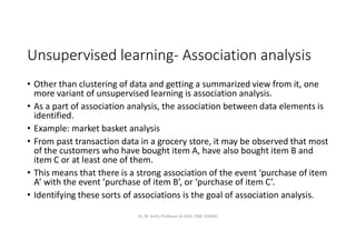 Unsupervised learning- Association analysis
• Other than clustering of data and getting a summarized view from it, one
more variant of unsupervised learning is association analysis.
• As a part of association analysis, the association between data elements is
identified.
• Example: market basket analysis
• From past transaction data in a grocery store, it may be observed that most
of the customers who have bought item A, have also bought item B and
item C or at least one of them.
• This means that there is a strong association of the event ‘purchase of item
A’ with the event ‘purchase of item B’, or ‘purchase of item C’.
• Identifying these sorts of associations is the goal of association analysis.
Dr. M. Arthi, Professor & HOD, CSM, SITAMS
 