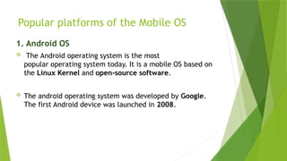 Popular platforms of the Mobile OS
1. Android OS
 The Android operating system is the most
popular operating system today. It is a mobile OS based on
the Linux Kernel and open-source software.
 The android operating system was developed by Google.
The first Android device was launched in 2008.
 