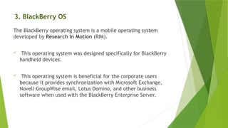 3. BlackBerry OS
The BlackBerry operating system is a mobile operating system
developed by Research In Motion (RIM).
 This operating system was designed specifically for BlackBerry
handheld devices.
 This operating system is beneficial for the corporate users
because it provides synchronization with Microsoft Exchange,
Novell GroupWise email, Lotus Domino, and other business
software when used with the BlackBerry Enterprise Server.
 