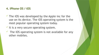 4. iPhone OS / iOS
 The iOS was developed by the Apple inc for the
use on its device. The iOS operating system is the
most popular operating system today.
 It is a very secure operating system.
 The iOS operating system is not available for any
other mobiles.
 