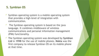 5. Symbian OS
 Symbian operating system is a mobile operating system
that provides a high-level of integration with
communication.
 The Symbian operating system is based on the java
language. It combines middleware of wireless
communications and personal information management
(PIM) functionality.
 The Symbian operating system was developed by Symbian
Ltd in 1998 for the use of mobile phones. Nokia was the
first company to release Symbian OS on its mobile phone
at that time.
 