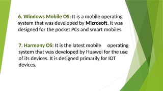 6. Windows Mobile OS: It is a mobile operating
system that was developed by Microsoft. It was
designed for the pocket PCs and smart mobiles.
7. Harmony OS: It is the latest mobile operating
system that was developed by Huawei for the use
of its devices. It is designed primarily for IOT
devices.
 