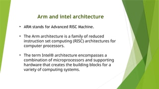 Arm and intel architecture
• ARM stands for Advanced RISC Machine.
• The Arm architecture is a family of reduced
instruction set computing (RISC) architectures for
computer processors.
• The term Intel® architecture encompasses a
combination of microprocessors and supporting
hardware that creates the building blocks for a
variety of computing systems.
 