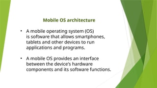Mobile OS architecture
• A mobile operating system (OS)
is software that allows smartphones,
tablets and other devices to run
applications and programs.
• A mobile OS provides an interface
between the device's hardware
components and its software functions.
 