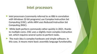 Intel processors
 Intel processors (commonly referred to as X86 in correlation
with Windows 32-bit programs) use Complex Instruction Set
Computing (CISC), while ARM uses Reduced Instruction Set
Computing (RISC).
 While both perform commands rather quickly in 2021, thanks
to multiple cores, CISC uses a slightly more complex instruction
set, which requires several cycles to perform tasks.
 The main idea is complex hardware and simple software. In
this case, it means more basic assembly language functionality.
 