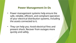 Power Management In Os
• Power management systems help ensure the
safe, reliable, efficient, and compliant operation
of your electrical distribution systems, including
the assets connected to it.
• They can help you: Avoid electrical fires and
prevent shock. Recover from outages more
quickly and safely.
 