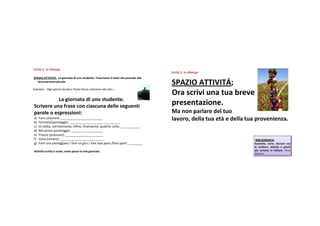 Unità 5.Inalbergo
Unità
                                                                                       Unità 5.Inalbergo
                                                                                       Unità
SPAZIOATTIVITÁ;Lagiornata diunostudente.Trascrivere il testoche precedealla
  terza personaplurale.
                                                                                       SPAZIOATTIVITÁ;
Esempio:Ogni giorno GuidoePaolofanno colazione alle otto …
                                                                                       Orascrivi unatua breve
           Lagiornatadiunostudente.
Scrivereunafraseconciascunadelleseguenti                                         presentazione.
paroleoespressioni:                                                                  Ma nonparlaredeltuo
a)
b)
     Farecolazione:________________________
     Fermata/parcheggio:_____________________________
                                                                                       lavoro,della tua età edella tua provenienza.
c)   Disolito,normalmente,infine,finalmente,qualchevolta:___________
d)   Nelprimopomeriggio:__________________
e)   Pranzo(pranzare):______________________
f)   Cena(cenare):_________________________                                                                           BIBLIOGRAFIA:
g)   Fareunapasseggiata/fareungiro/fareduepassi/faresport:________                                        Guastalla, Carlo. Giocare con
                                                                                                                       la scrittura. Attività e giochi
Attività scrittaeorale;comepassolamiagiornata                                                                   per scrivere in italiano. Alma
                                                                                                                       Edizioni.
 