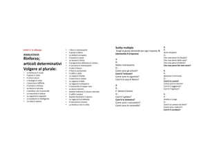 Sceltamultipla                                   3.
Unità 5.Inalbergo
Unità                            •   Ilibroè interessante               Sceglilagiustadomandaperognirisposta.D   R.:
                                 •   Il posto è libero                                                                     Sonosimpatici.
SPAZIOATTIVITÁ;                                                       (domanda)R(risposta)
                                 •   Lasedia è occupata                                                                   D.:
Rinforzo;                       •
                                 •
                                     Il tavolo è nuovo
                                     Lalezione è finita                 1.
                                                                                                                           ChecosapensidiClaudio?
                                                                                                                           Checosapensidellacasa?
                                                                         R.:
articoli determinativi           •
                                 •
                                     Il programma televisivoè noioso
                                     Il concerto è interessante          Moltointeressante.
                                                                                                                           ChecosapensidiMaria?
                                                                                                                           Checosapensideimieiamici?
                                                                         D.:
Volgere alplurale:              •
                                 •
                                     Il cibo è fresco
                                     Il fiore è profumato                Comesonogliarticoli?                           4.
•   Labistecca è cruda          •   Il caffè è caldo                    Com’è l’articolo?                                 R.:
•   Il pesce è cotto             •   Lazuppa è fredda                                                                     Spaziosaeluminosa.
                                                                         Comesonolesigarette?
•   Il vinoè secco              •   L’esercizio è noioso                                                                  D.:
•   L’orologio è rotto                                                   Com’è lacasadiMario?
                                 •   Laragazza è bella                                                                    Com’è lacucina?
•   L’esercizio è difficile      •   Laragazza è antipatica                                                               Comesonolestanze?
•   Il turistaè confuso         •   Il ristorante è troppo caro
                                                                         2.                                                Com’è ilsoggiorno?
•   Lastanza è piccola          •   Lapizzaè buona                    R.:                                               Com’è l’ingresso?
•   L’autobus nonè puntuale     •   Questa trattoria è abuon mercato   E’ davverobuona.
•   Lamacchina è veloce         •   Il caffè è amaro                    D.:                                               5.
•   Lasegretaria è gentile      •   Questo bicchiere è sporco           Com’è ilgelato?                                  R.:
•   Lostudente è intelligente   •   Laragazza è arrabbiata             Com’è laminestra?                                Strettoelungo.
•   Lacittà è caotica           •   Il meccanico è bravo                                                                  D.:
                                                                         Comesonoicioccolatini?
                                 •   Labistecca nonè cotta             Comesonolecaramelle?                           Com’è lacameradaletto?
                                                                                                                           Comesonoibalconi?
                                                                                                                           Com’è ilcorridoio?
 