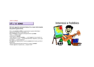 Unità 5.Inalbergo
Unità


C’È /CISONO                                                                       Interessi ehobbies
Neltestoseguentemancanoleformec’è ecisono.Scrivialposto
deipuntinilagiustaforma.
Mariavuoleprendereinaffitto unappartamentoequestamattinaha un
appuntamentoalledieciaviadeiPlatanin.25.
Mariasipresenta alproprietariodell’appartamentoeglichiede:
“Scusi,…… imobiliincasa?”
Ilproprietariolerisponde:
“Certo,signorina.Lacasaè arredata:…… unbelsoggiorno,conuntavoloeun
comododivano;incucina…… tuttiglielettrodomestici:frigorifero,cucinaagas;
poiilbagno,…… anchelalavatrice.”
Mariagira tuttol’appartamento.Pensierosaosserva tuttelestanze,poidiceal
proprietario:
“Questoappartamentoè moltoluminoso!Sì,vabene,loprendo!”
“Fabene,signorina.Inquestacasa…… sempreilsole!”
 