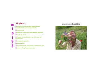 Mi piace …                                          Interessi ehobbies
  Accendere la radio proprio quando stanno
trasmettendo la mia canzone preferita
 Innamorarmi
 Ridere cosí forme che ti fanno male le mascelle
 Una lunga doccia
  Nessuno in coda davanti a me alle casse del
supermercato
 Uno sguardo speciale
 Ricevere posta
 Il profumo degli asciugamani caldi stesi al sole
 Correre sotto gli acquazzoni estivi
 