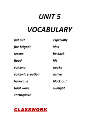 UNIT 5
          VOCABULARY
put out             especially
fire brigade        idea
rescue              be back
flood               hit
volcano             quake
volcanic eruption   active
hurricane           block out
tidal wave          sunlight
earthquake



CLASSWORK
 