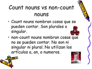 Count nouns vs non-count nouns Count nouns nombran cosas que se pueden contar. Son plurales o singular. non-count nouns nombran cosas que no se pueden contar. No son ni singular ni plural. No utilizan los artículos a, an, o numeros.