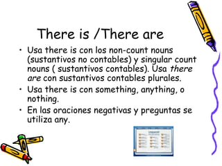 There is /There are Usa there is con los non-count nouns (sustantivos no contables) y singular count nouns ( sustantivos contables). Usa there are con sustantivos contables plurales. Usa there is con something, anything, o nothing. En las oraciones negativas y preguntas se utiliza any.