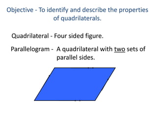 Objective - To identify and describe the properties of quadrilaterals.Quadrilateral -Four sided figure.Parallelogram -A quadrilateral with two sets ofparallel sides.