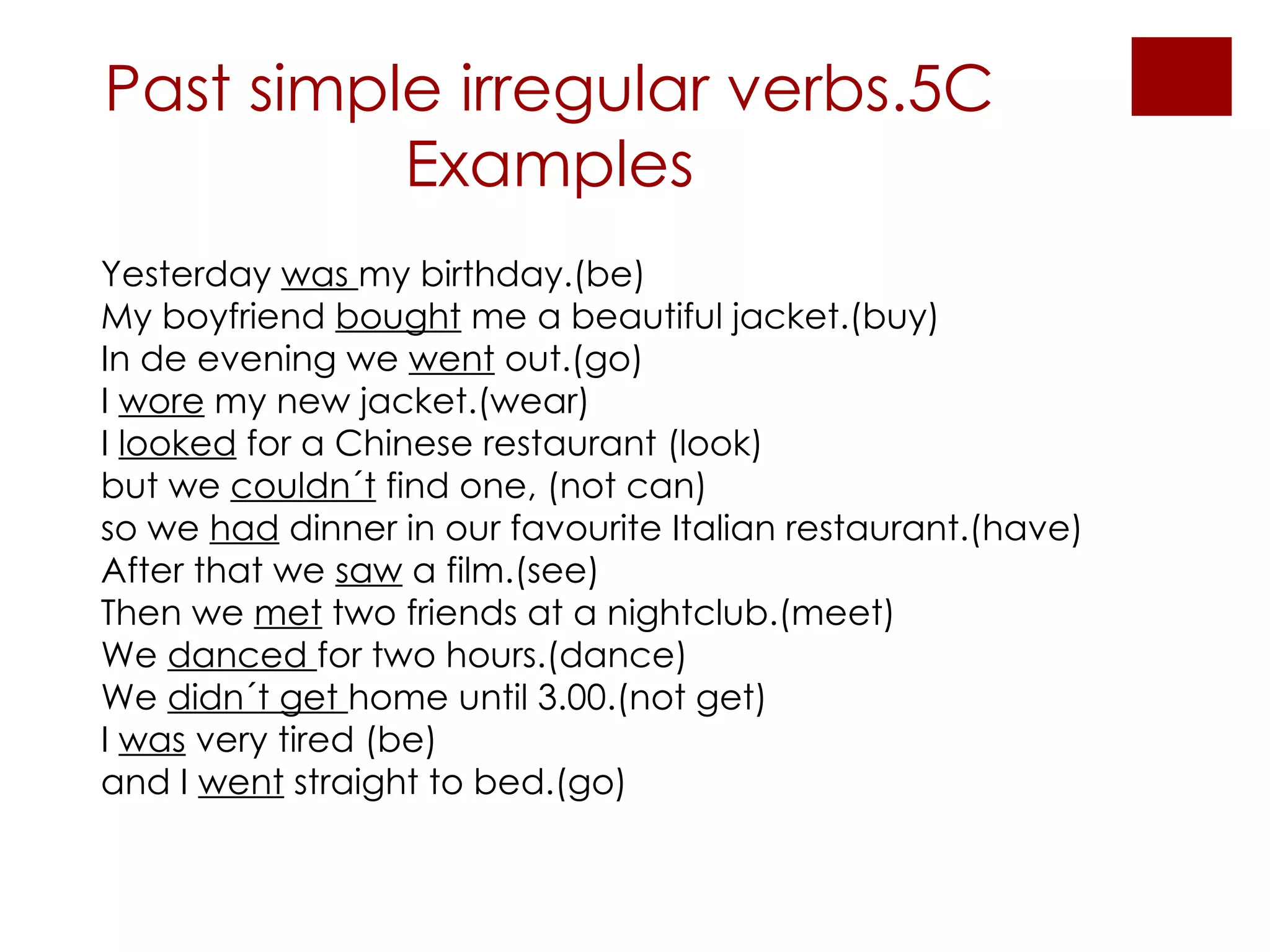 Past simple irregular verbs.5C Examples Yesterday  was  my birthday.(be) My boyfriend  bought  me a beautiful jacket.(buy) In de evening we  went  out.(go) I  wore  my new jacket.(wear) I  looked  for a Chinese restaurant (look)  but we  couldn´t  find one, (not can) so we  had  dinner in our favourite Italian restaurant.(have) After that we  saw  a film.(see) Then we  met  two friends at a nightclub.(meet) We  danced  for two hours.(dance) We  didn´t get  home until 3.00.(not get)  I  was  very tired (be) and I  went  straight to bed.(go) 