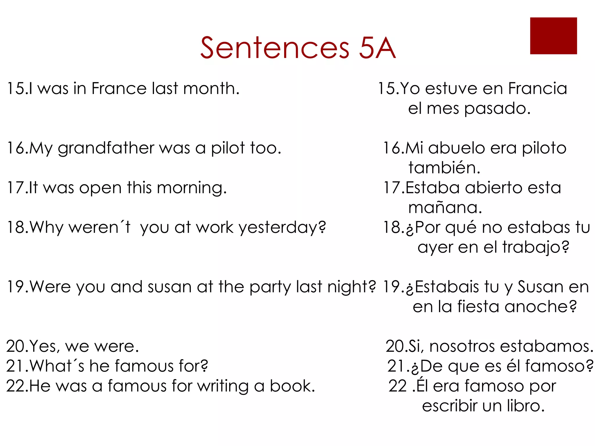 Sentences 5A 15.I was in France last month.  15.Yo estuve en Francia    el mes pasado.  16.My grandfather was a pilot too.  16.Mi abuelo era piloto    también. 17.It was open this morning.  17.Estaba abierto esta    mañana. 18.Why weren´t  you at work yesterday?  18.¿Por qué no estabas tu    ayer en el trabajo?  19.Were you and susan at the party last night? 19.¿Estabais tu y Susan en    en la fiesta anoche? 20.Yes, we were.  20.Si, nosotros estabamos. 21.What´s he famous for?  21.¿De que es él famoso? 22.He was a famous for writing a book.  22 .Él era famoso por   escribir un libro. 