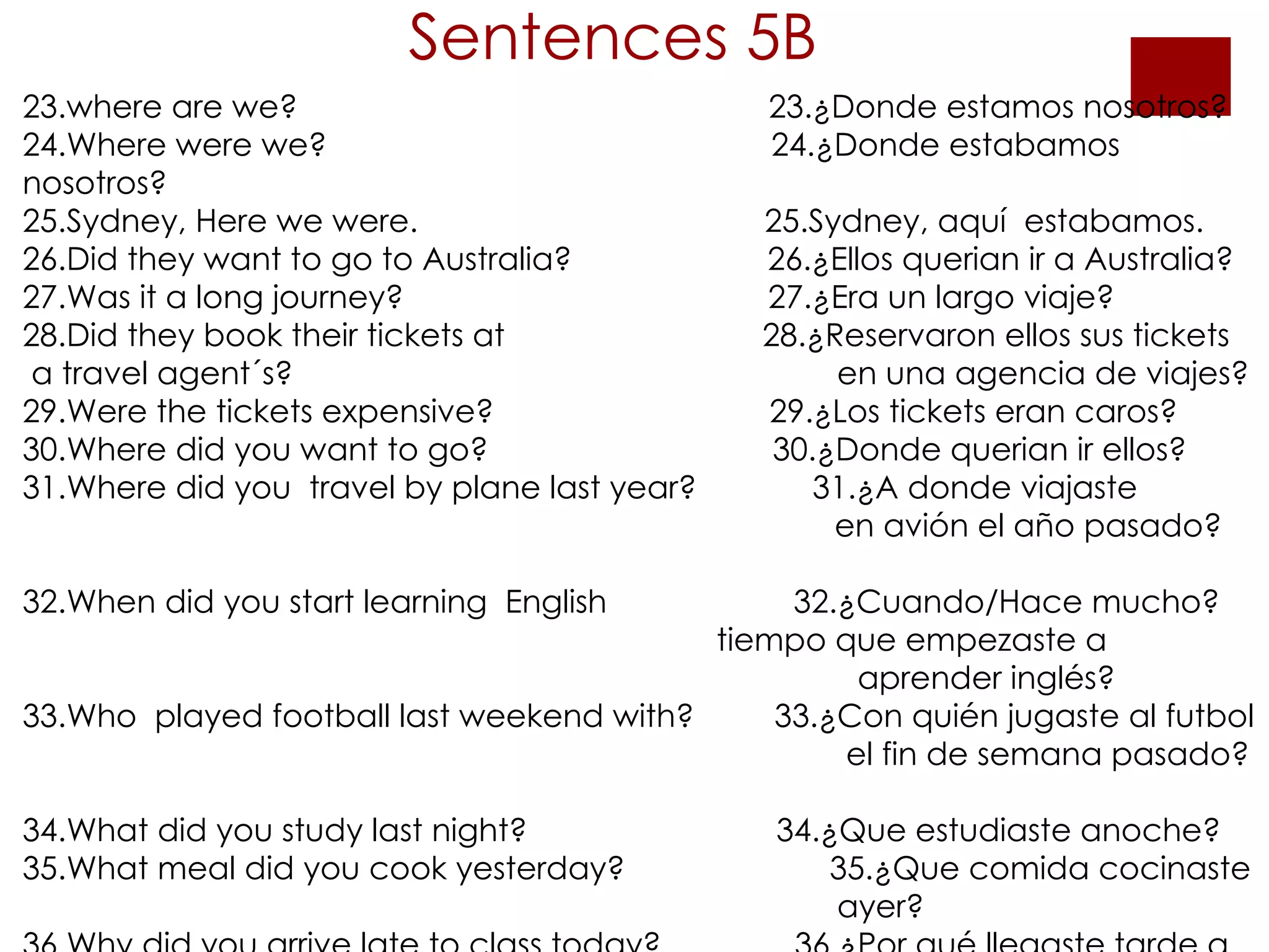 Sentences 5B 23.where are we?  23.¿Donde estamos nosotros? 24.Where were we?  24.¿Donde estabamos nosotros? 25.Sydney, Here we were.  25.Sydney, aquí  estabamos. 26.Did they want to go to Australia?  26.¿Ellos querian ir a Australia? 27.Was it a long journey?  27.¿Era un largo viaje? 28.Did they book their tickets at  28.¿Reservaron ellos sus tickets  a travel agent´s?    en una agencia de viajes? 29.Were the tickets expensive?  29.¿Los tickets eran caros? 30.Where did you want to go?  30.¿Donde querian ir ellos? 31.Where did you  travel by plane last year?  31.¿A donde viajaste    en avión el año pasado?  32.When did you start learning  English  32.¿Cuando/Hace mucho?   tiempo que empezaste a  aprender inglés? 33.Who  played football last weekend with?  33.¿Con quién jugaste al futbol    el fin de semana pasado?  34.What did you study last night?  34.¿Que estudiaste anoche? 35.What meal did you cook yesterday?  35.¿Que comida cocinaste    ayer? 36.Why did you arrive late to class today?  36.¿Por qué llegaste tarde a  clase ayer?   