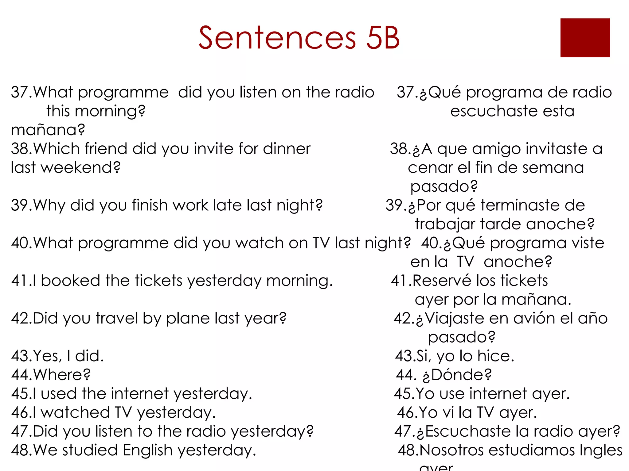 Sentences 5B 37.What programme  did you listen on the radio  37.¿Qué programa de radio  this morning?  escuchaste esta mañana?  38.Which friend did you invite for dinner  38.¿A que amigo invitaste a  last weekend?   cenar el fin de semana    pasado? 39.Why did you finish work late last night?  39.¿Por qué terminaste de    trabajar tarde anoche? 40.What programme did you watch on TV last night?  40.¿Qué programa viste      en la  TV  anoche? 41.I booked the tickets yesterday morning.  41.Reservé los tickets    ayer por la mañana. 42.Did you travel by plane last year?  42.¿Viajaste en avión el año    pasado? 43.Yes, I did.  43.Si, yo lo hice. 44.Where?  44. ¿Dónde? 45.I used the internet yesterday.  45.Yo use internet ayer. 46.I watched TV yesterday.  46.Yo vi la TV ayer. 47.Did you listen to the radio yesterday?  47.¿Escuchaste la radio ayer? 48.We studied English yesterday.  48.Nosotros estudiamos Ingles    ayer. 