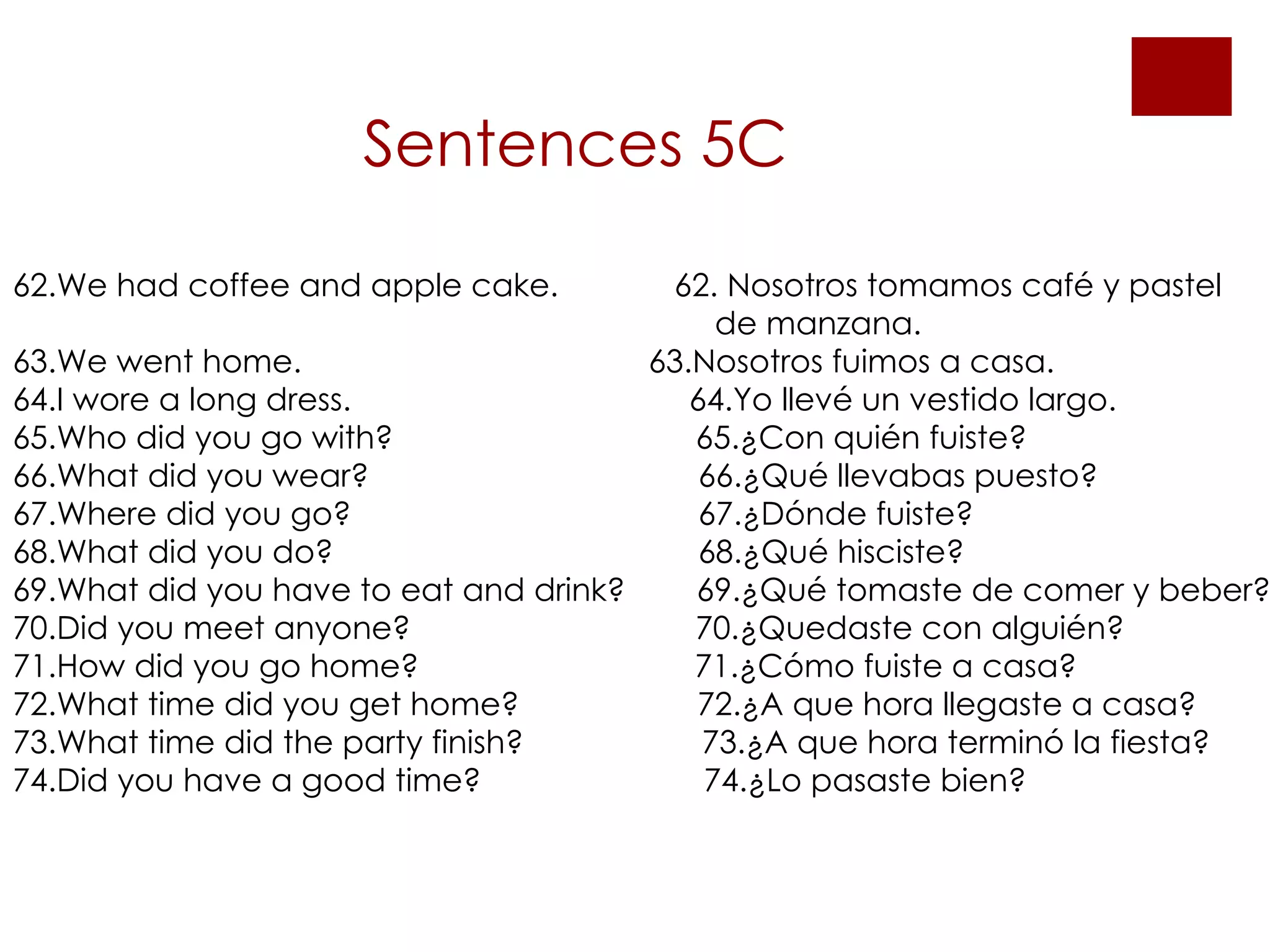 Sentences 5C   62.We had coffee and apple cake.  62. Nosotros tomamos café y pastel  de manzana. 63.We went home.  63.Nosotros fuimos a casa.  64.I wore a long dress.  64.Yo llevé un vestido largo. 65.Who did you go with?  65.¿Con quién fuiste?  66.What did you wear?  66.¿Qué llevabas puesto? 67.Where did you go?  67.¿Dónde fuiste? 68.What did you do?  68.¿Qué hisciste? 69.What did you have to eat and drink?  69.¿Qué tomaste de comer y beber? 70.Did you meet anyone?  70.¿Quedaste con alguién? 71.How did you go home?  71.¿Cómo fuiste a casa? 72.What time did you get home?  72.¿A que hora llegaste a casa? 73.What time did the party finish?  73.¿A que hora terminó la fiesta? 74.Did you have a good time?  74.¿Lo pasaste bien? 