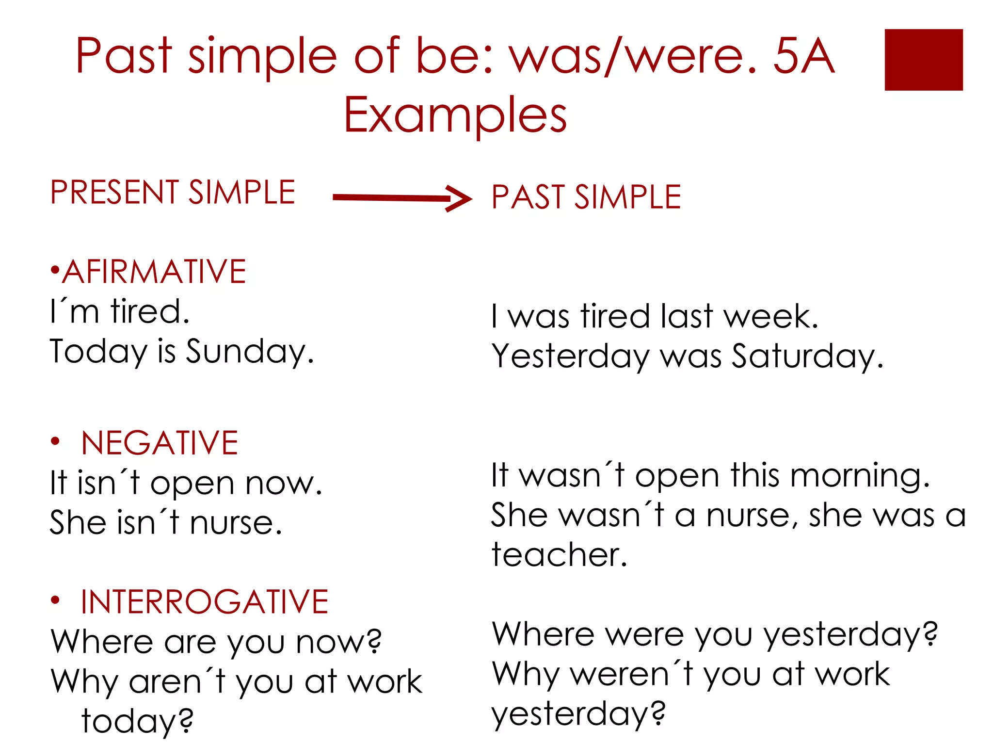 Past simple of be: was/were. 5A Examples PRESENT SIMPLE AFIRMATIVE I´m tired. Today is Sunday. PAST SIMPLE I was tired last week. Yesterday was Saturday. It wasn´t open this morning. She wasn´t a nurse, she was a teacher. Where were you yesterday? Why weren´t you at work yesterday? NEGATIVE It isn´t open now. She isn´t nurse. INTERROGATIVE Where are you now? Why aren´t you at work today? 