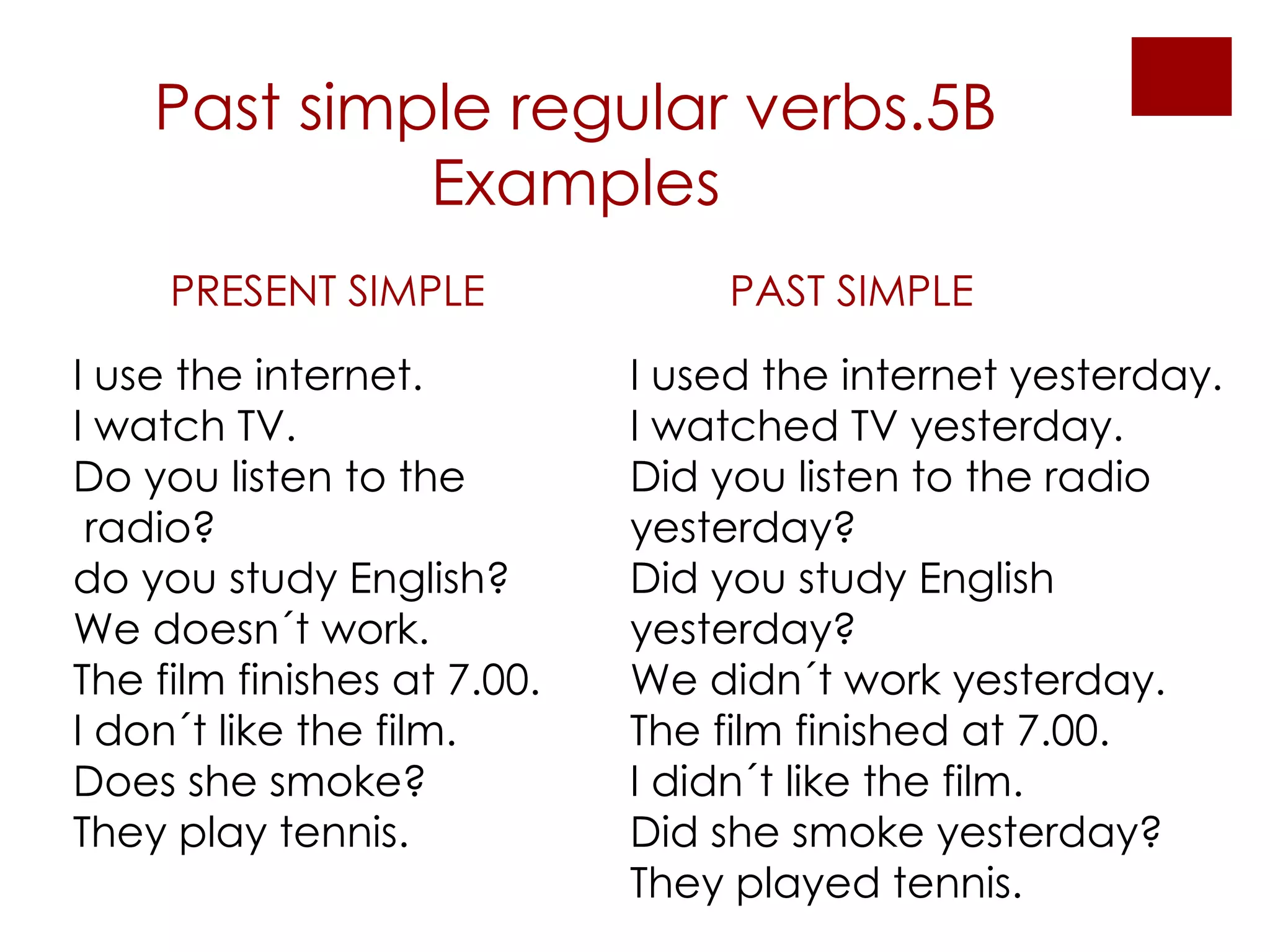 Past simple regular verbs.5B Examples PRESENT SIMPLE PAST SIMPLE I use the internet. I watch TV. Do you listen to the radio? do you study English? We doesn´t work. The film finishes at 7.00. I don´t like the film. Does she smoke? They play tennis. I used the internet yesterday. I watched TV yesterday. Did you listen to the radio yesterday? Did you study English yesterday? We didn´t work yesterday. The film finished at 7.00. I didn´t like the film. Did she smoke yesterday? They played tennis. 