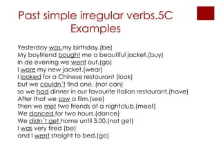 Past simple irregular verbs.5C Examples Yesterday  was  my birthday.(be) My boyfriend  bought  me a beautiful jacket.(buy) In de evening we  went  out.(go) I  wore  my new jacket.(wear) I  looked  for a Chinese restaurant (look)  but we  couldn´t  find one, (not can) so we  had  dinner in our favourite Italian restaurant.(have) After that we  saw  a film.(see) Then we  met  two friends at a nightclub.(meet) We  danced  for two hours.(dance) We  didn´t get  home until 3.00.(not get)  I  was  very tired (be) and I  went  straight to bed.(go) 