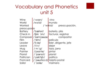 Vocabulary and Phonetics unit 5 Wine   / waɪn/  vino World   /wɜːld/  mundo Worried    / 'wɅrid/  preocupación, preocupado Battery    /'b ᴂ teri/ batería, pila Check in  /tʃek  'ɪm/ facturar, registrar Composer  / kəm'pəʊzə/  compositor Film  / fɪlm/  película Leader  /'liːdə/  líder ,dirigente, jefe Leave  / liːv/  dejar Mug  / mː˄g/  taza, jarra Painter  /'peɪntə/  pintor Pianist  / 'pɪənɪst/  pianist Politician  / pɒlɪ'tɪʃn/ politico Postcard  / 'pəʊstkaːd/ tarjeta postal Sailor  / 'seɪlə/ marinero 