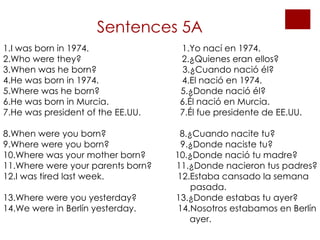 Sentences 5A 1.I was born in 1974.  1.Yo nací en 1974. 2.Who were they?  2.¿Quienes eran ellos? 3.When was he born?  3.¿Cuando nació él? 4.He was born in 1974.  4.El nació en 1974. 5.Where was he born?  5.¿Donde nació él?  6.He was born in Murcia.  6.Él nació en Murcia. 7.He was president of the EE.UU.  7.Él fue presidente de EE.UU.  8.When were you born?  8.¿Cuando nacite tu? 9.Where were you born?  9.¿Donde naciste tu? 10.Where was your mother born?  10.¿Donde nació tu madre? 11.Where were your parents born?  11.¿Donde nacieron tus padres? 12.I was tired last week.  12.Estaba cansado la semana   pasada.  13.Where were you yesterday?  13.¿Donde estabas tu ayer? 14.We were in Berlín yesterday.  14.Nosotros estabamos en Berlín  ayer.  